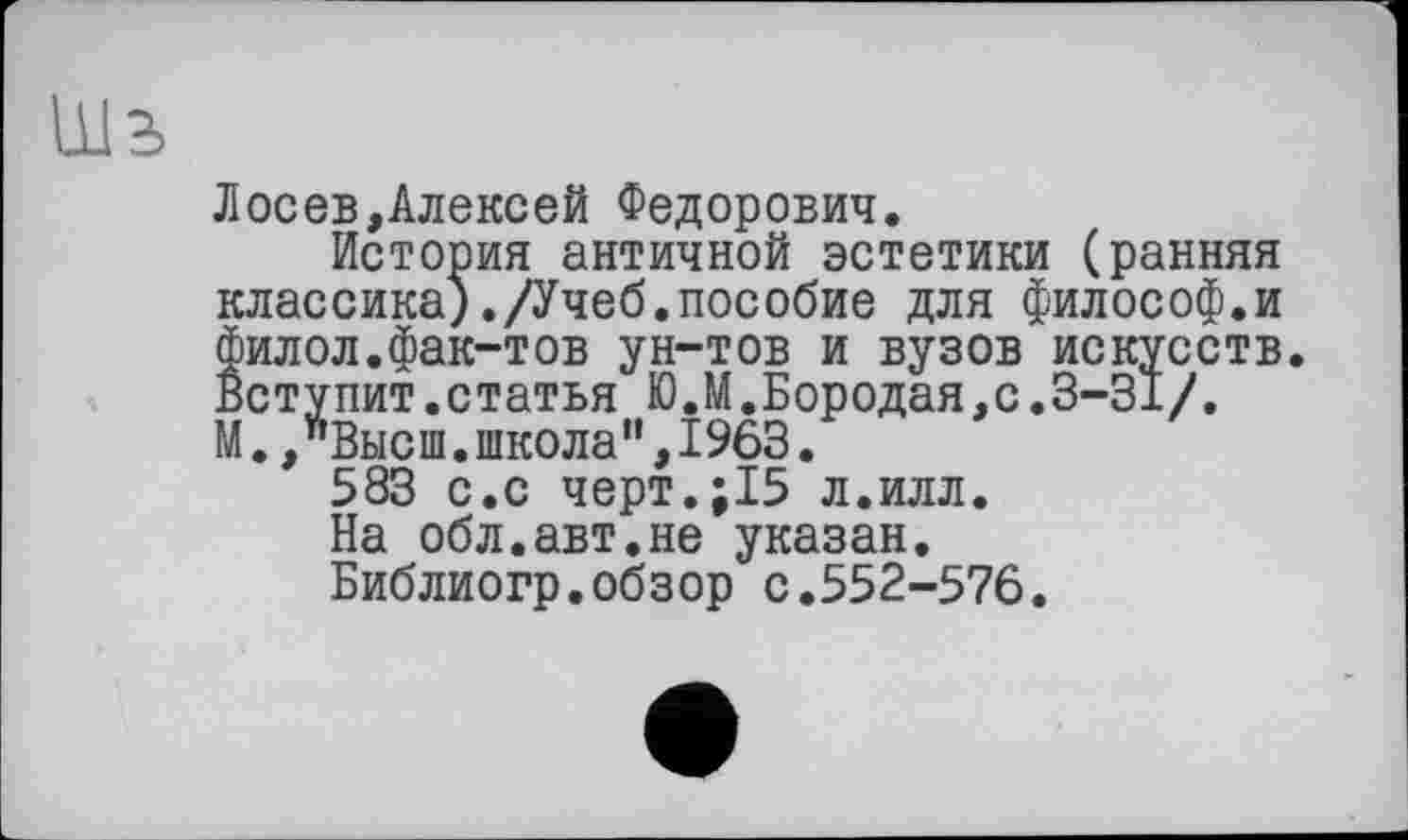 ﻿Лосев,Алексей Федорович.
История античной эстетики (ранняя классика)./Учеб.пособие для философ.и филол.фак-тов ун-тов и вузов искусств Вступит.статья Ю.М.Бородая,с.3-31/. М.,"Высш.школа",1963.
583 с.с черт.;15 л.илл.
На обл.авт.не указан.
Библиогр.обзор с.552-576.